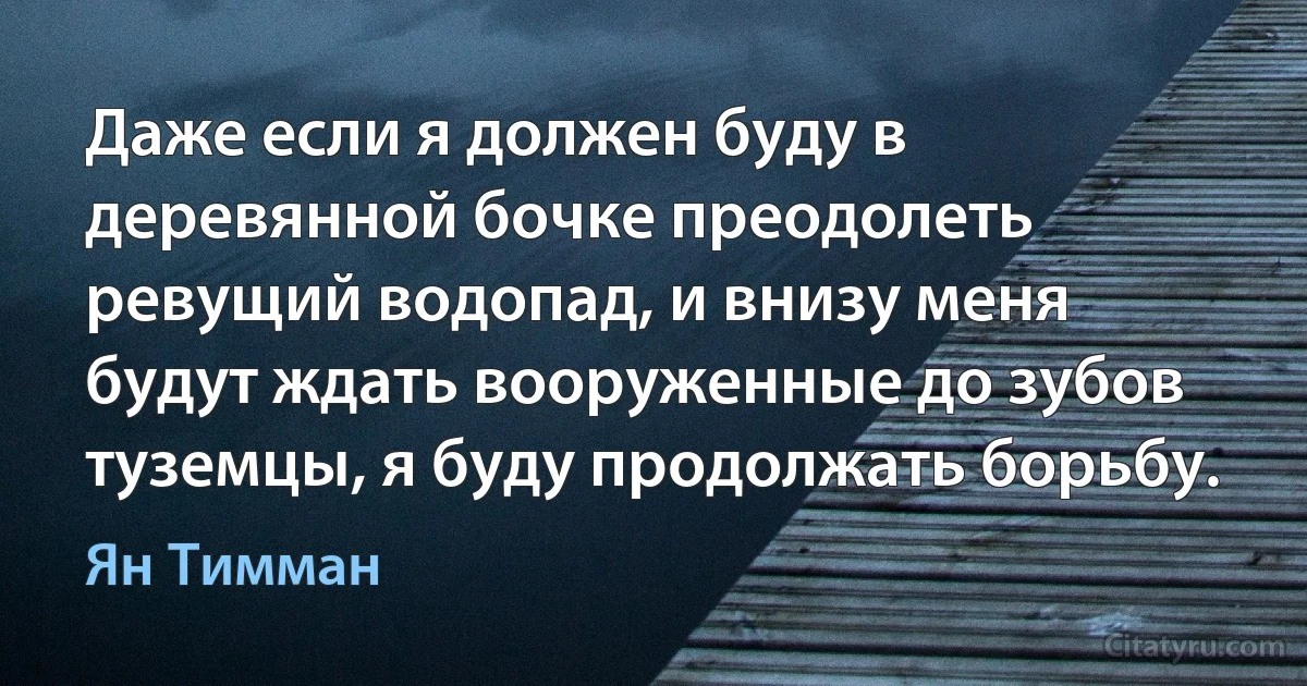 Даже если я должен буду в деревянной бочке преодолеть ревущий водопад, и внизу меня будут ждать вооруженные до зубов туземцы, я буду продолжать борьбу. (Ян Тимман)