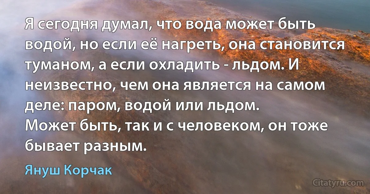 Я сегодня думал, что вода может быть водой, но если её нагреть, она становится туманом, а если охладить - льдом. И неизвестно, чем она является на самом деле: паром, водой или льдом.
Может быть, так и с человеком, он тоже бывает разным. (Януш Корчак)