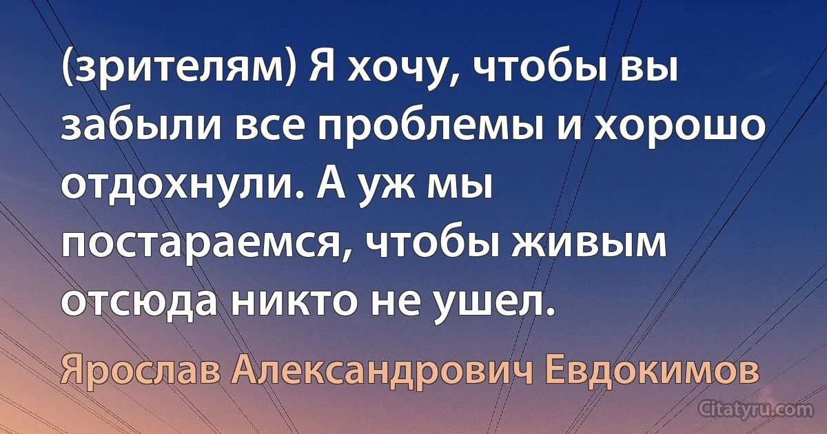 (зрителям) Я хочу, чтобы вы забыли все проблемы и хорошо отдохнули. А уж мы постараемся, чтобы живым отсюда никто не ушел. (Ярослав Александрович Евдокимов)