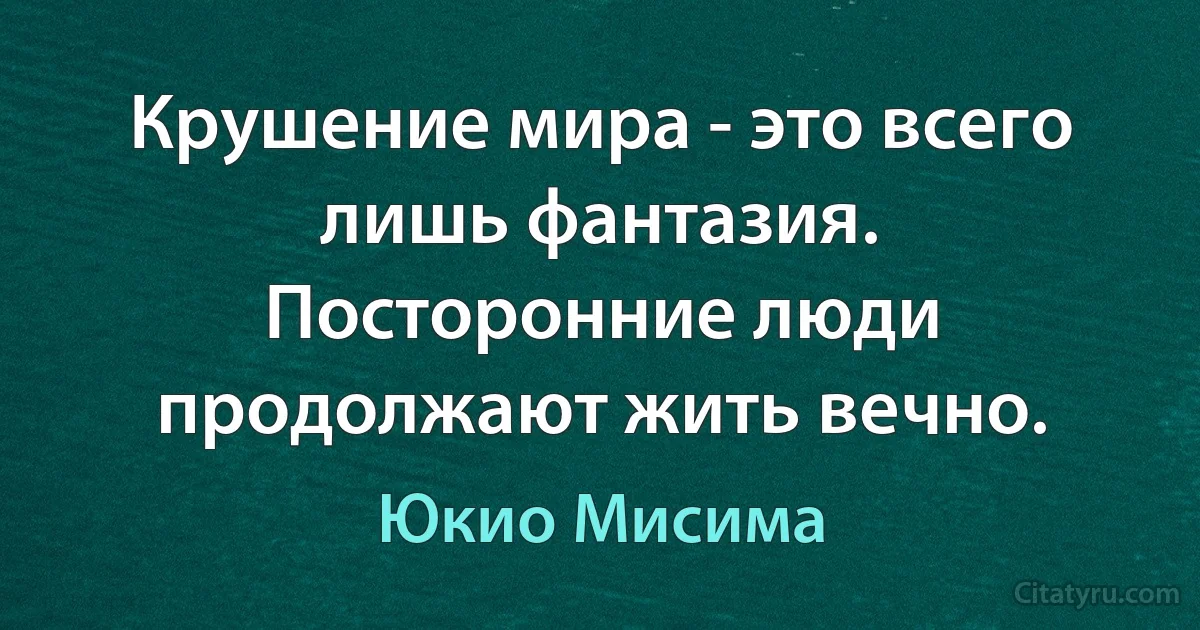 Крушение мира - это всего лишь фантазия. Посторонние люди продолжают жить вечно. (Юкио Мисима)