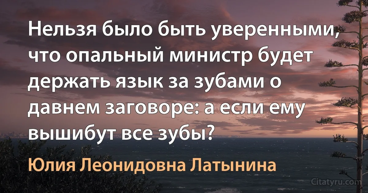 Нельзя было быть уверенными, что опальный министр будет держать язык за зубами о давнем заговоре: а если ему вышибут все зубы? (Юлия Леонидовна Латынина)