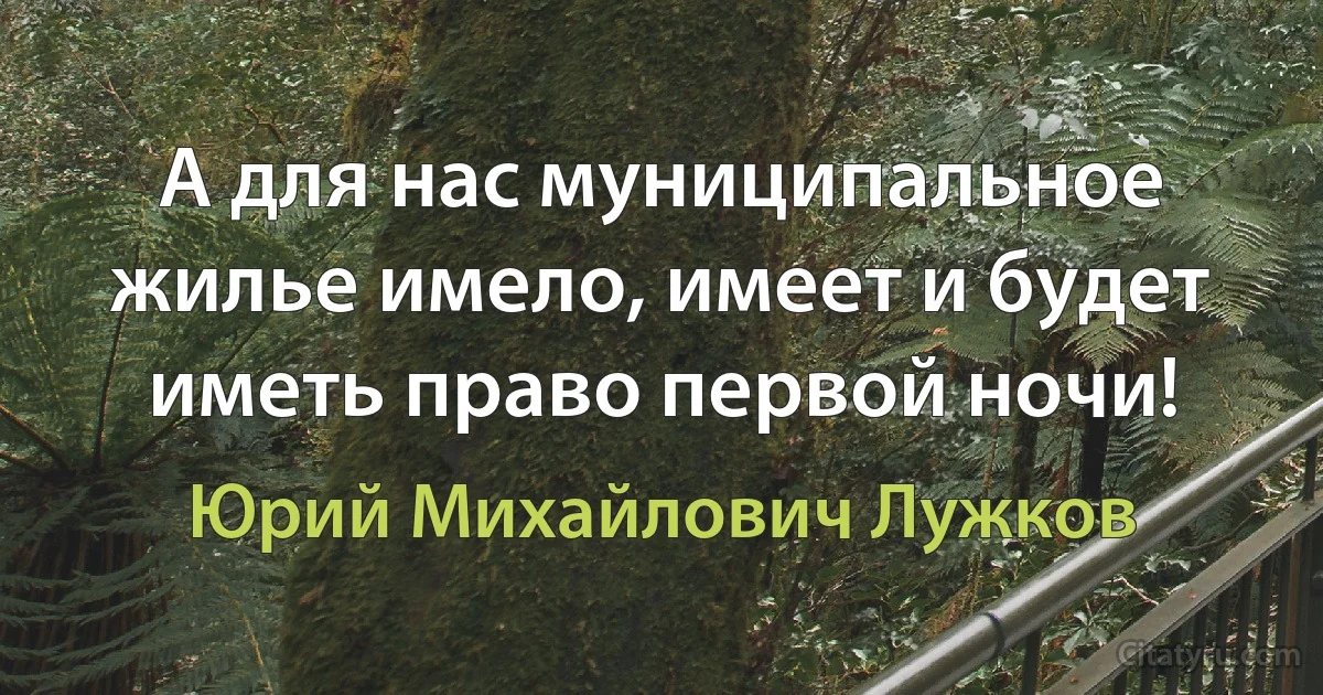 А для нас муниципальное жилье имело, имеет и будет иметь право первой ночи! (Юрий Михайлович Лужков)