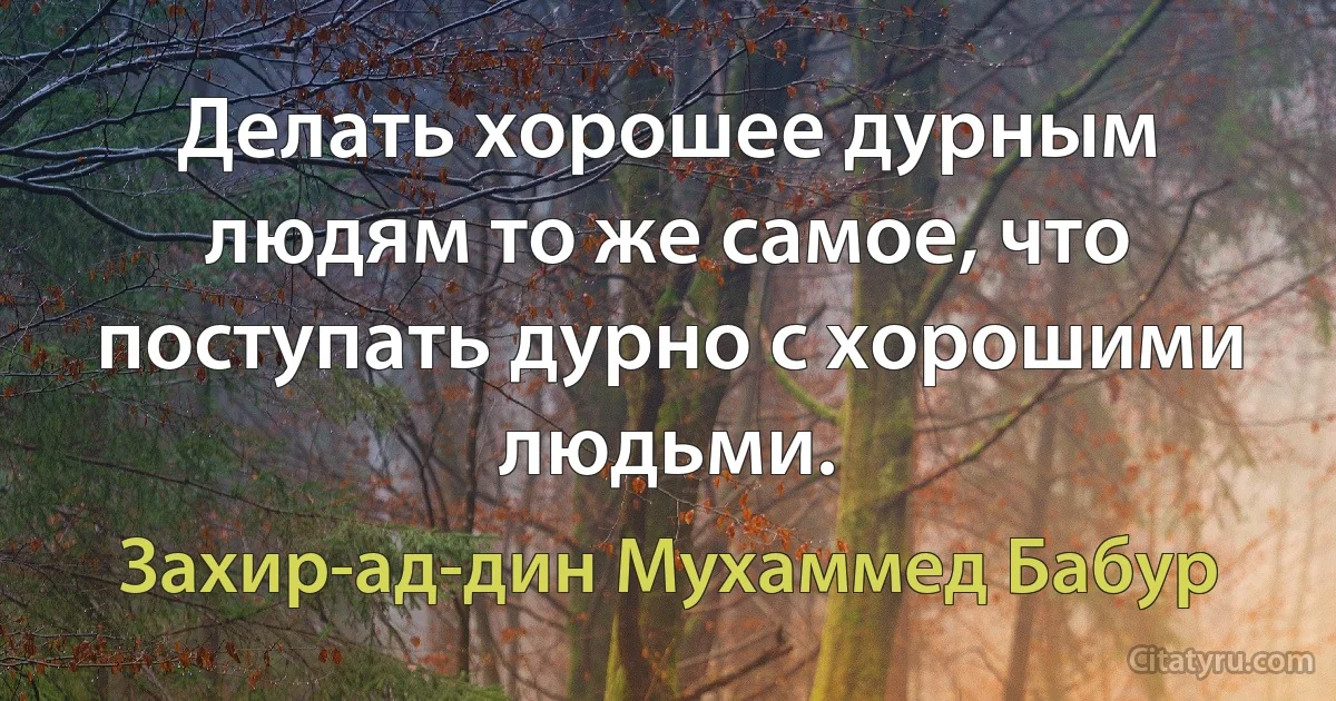 Делать хорошее дурным людям то же самое, что поступать дурно с хорошими людьми. (Захир-ад-дин Мухаммед Бабур)