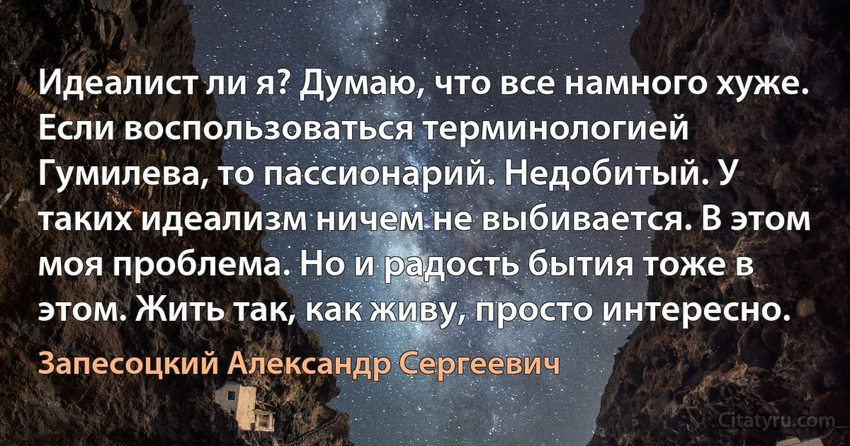 Идеалист ли я? Думаю, что все намного хуже. Если воспользоваться терминологией Гумилева, то пассионарий. Недобитый. У таких идеализм ничем не выбивается. В этом моя проблема. Но и радость бытия тоже в этом. Жить так, как живу, просто интересно. (Запесоцкий Александр Сергеевич)