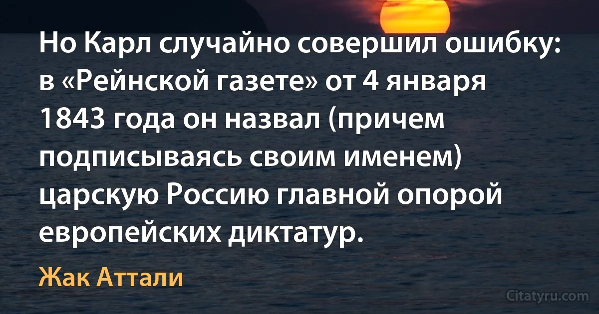 Но Карл случайно совершил ошибку: в «Рейнской газете» от 4 января 1843 года он назвал (причем подписываясь своим именем) царскую Россию главной опорой европейских диктатур. (Жак Аттали)