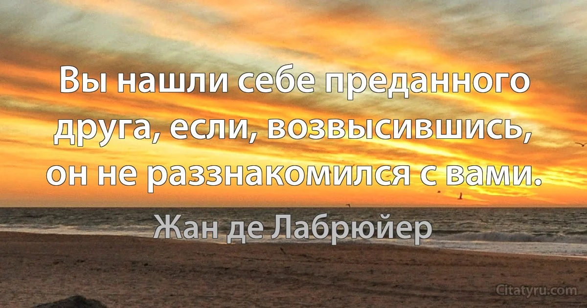 Вы нашли себе преданного друга, если, возвысившись, он не раззнакомился с вами. (Жан де Лабрюйер)