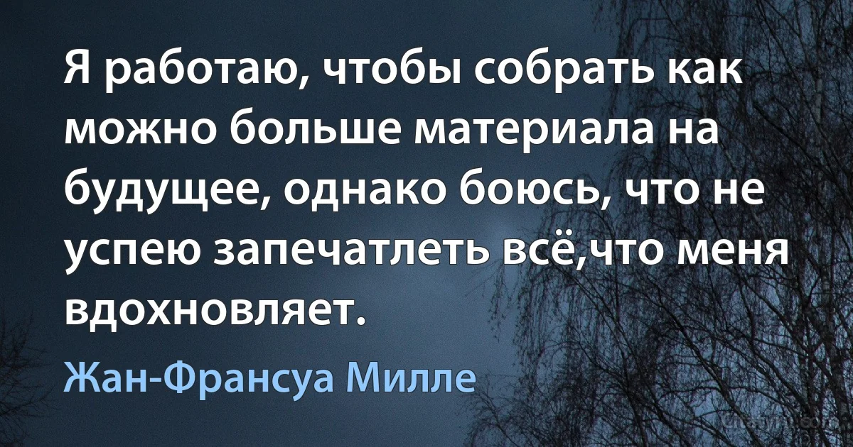 Я работаю, чтобы собрать как можно больше материала на будущее, однако боюсь, что не успею запечатлеть всё,что меня вдохновляет. (Жан-Франсуа Милле)