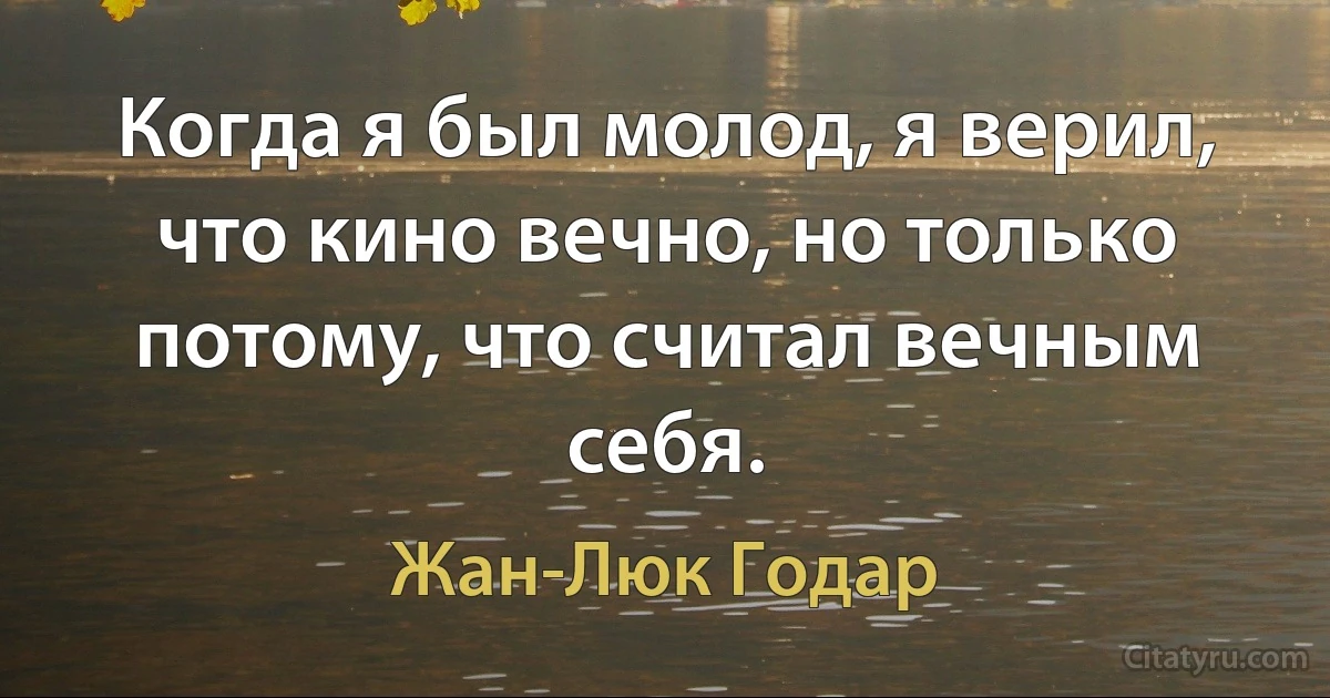 Когда я был молод, я верил, что кино вечно, но только потому, что считал вечным себя. (Жан-Люк Годар)