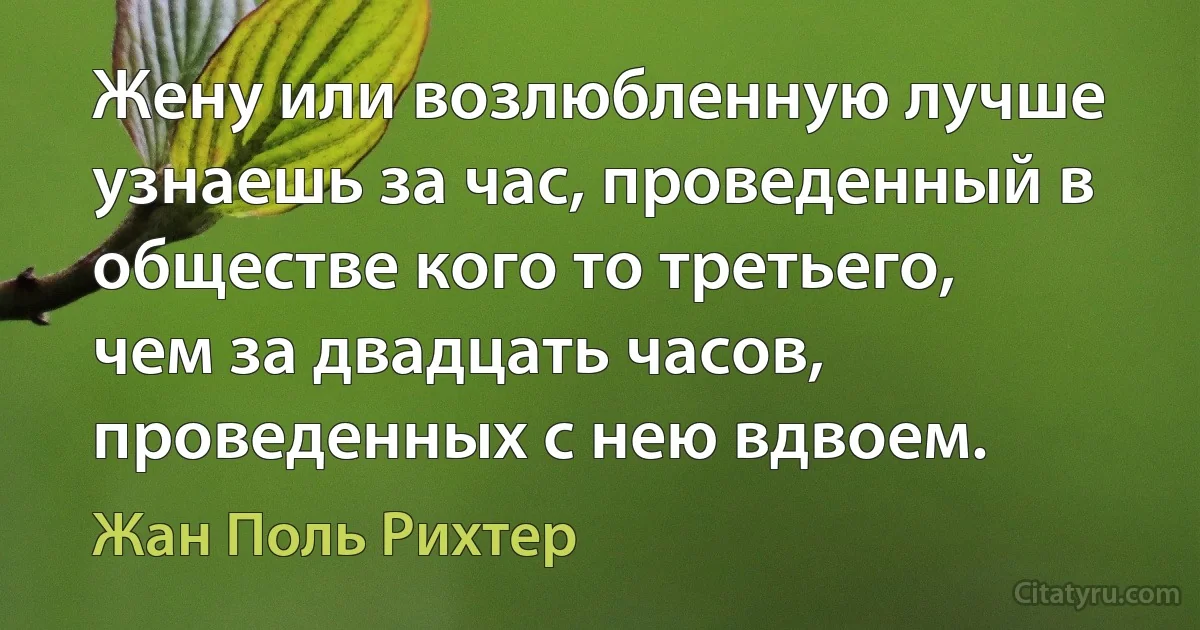 Жену или возлюбленную лучше узнаешь за час, проведенный в обществе кого то третьего, чем за двадцать часов, проведенных с нею вдвоем. (Жан Поль Рихтер)