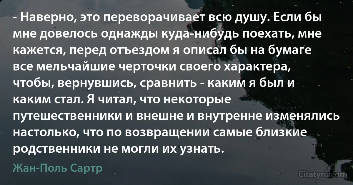 - Наверно, это переворачивает всю душу. Если бы мне довелось однажды куда-нибудь поехать, мне кажется, перед отъездом я описал бы на бумаге все мельчайшие черточки своего характера, чтобы, вернувшись, сравнить - каким я был и каким стал. Я читал, что некоторые путешественники и внешне и внутренне изменялись настолько, что по возвращении самые близкие родственники не могли их узнать. (Жан-Поль Сартр)