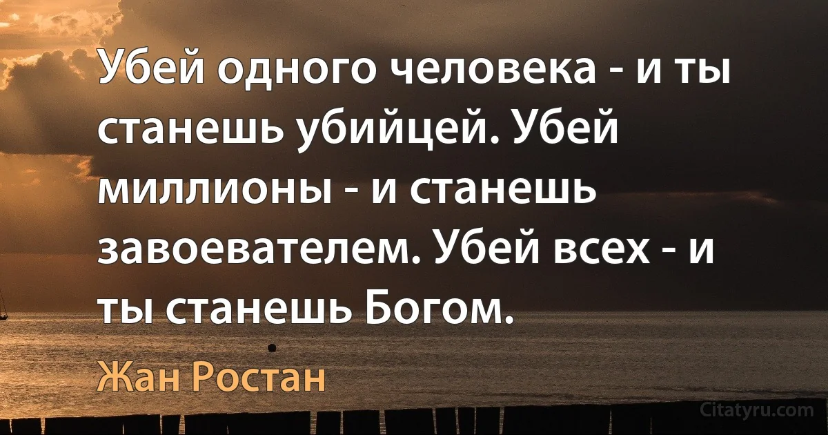 Убей одного человека - и ты станешь убийцей. Убей миллионы - и станешь завоевателем. Убей всех - и ты станешь Богом. (Жан Ростан)