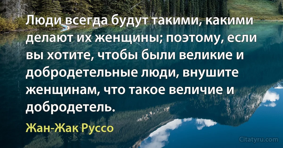 Люди всегда будут такими, какими делают их женщины; поэтому, если вы хотите, чтобы были великие и добродетельные люди, внушите женщинам, что такое величие и добродетель. (Жан-Жак Руссо)