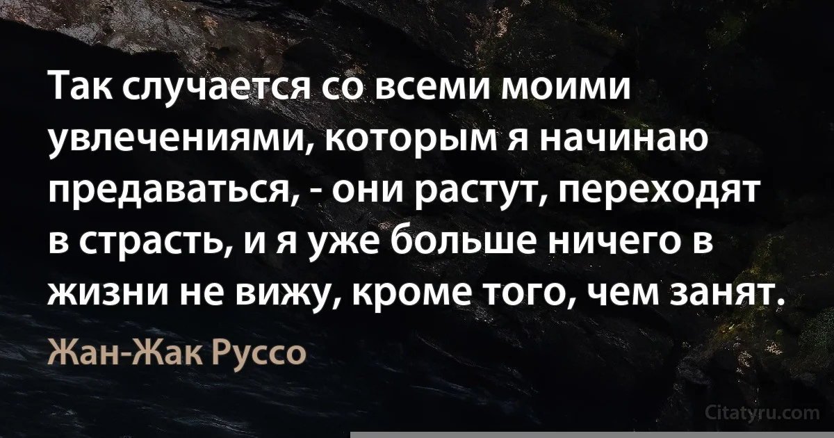 Так случается со всеми моими увлечениями, которым я начинаю предаваться, - они растут, переходят в страсть, и я уже больше ничего в жизни не вижу, кроме того, чем занят. (Жан-Жак Руссо)