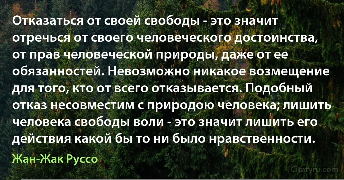 Отказаться от своей свободы - это значит отречься от своего человеческого достоинства, от прав человеческой природы, даже от ее обязанностей. Невозможно никакое возмещение для того, кто от всего отказывается. Подобный отказ несовместим с природою человека; лишить человека свободы воли - это значит лишить его действия какой бы то ни было нравственности. (Жан-Жак Руссо)