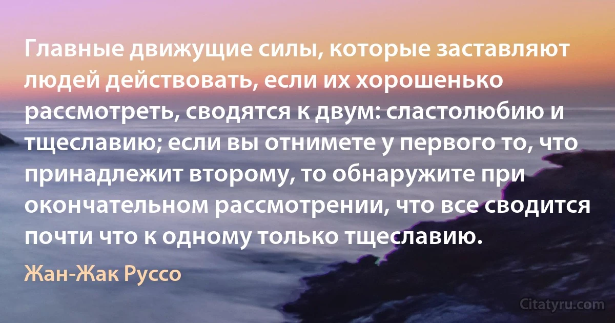 Главные движущие силы, которые заставляют людей действовать, если их хорошенько рассмотреть, сводятся к двум: сластолюбию и тщеславию; если вы отнимете у первого то, что принадлежит второму, то обнаружите при окончательном рассмотрении, что все сводится почти что к одному только тщеславию. (Жан-Жак Руссо)