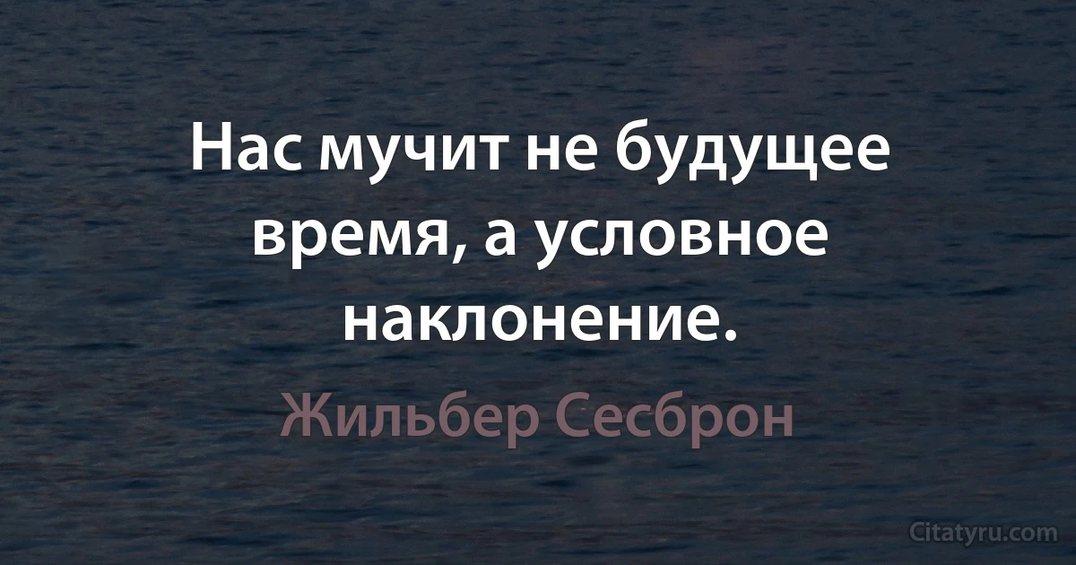 Нас мучит не будущее время, а условное наклонение. (Жильбер Сесброн)