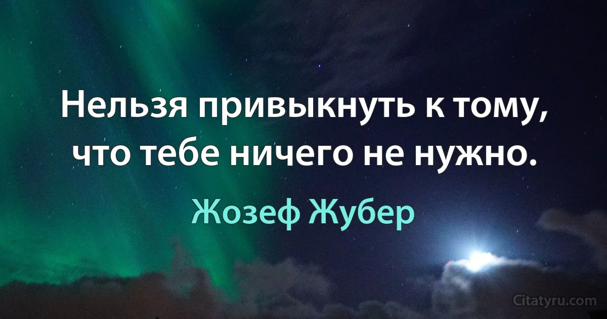 Нельзя привыкнуть к тому, что тебе ничего не нужно. (Жозеф Жубер)