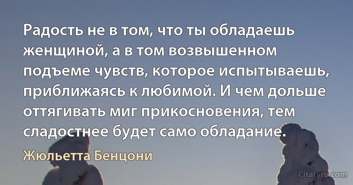 Радость не в том, что ты обладаешь женщиной, а в том возвышенном подъеме чувств, которое испытываешь, приближаясь к любимой. И чем дольше оттягивать миг прикосновения, тем сладостнее будет само обладание. (Жюльетта Бенцони)