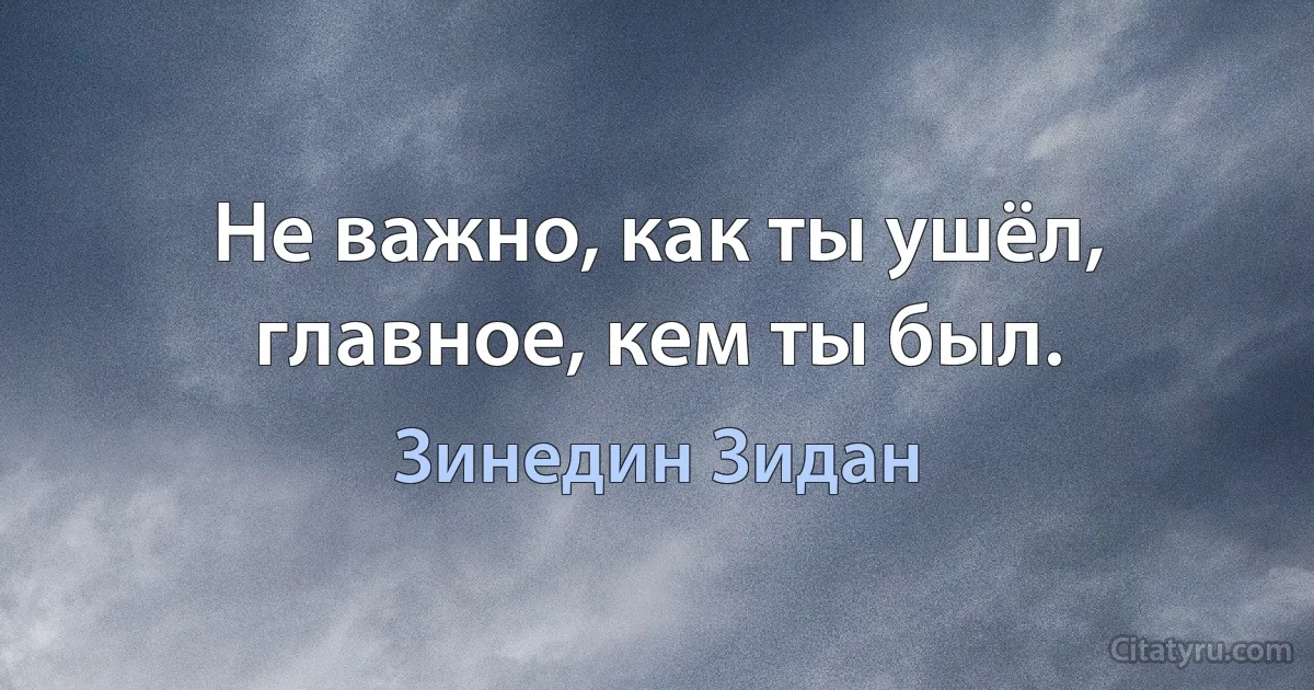 Не важно, как ты ушёл, главное, кем ты был. (Зинедин Зидан)