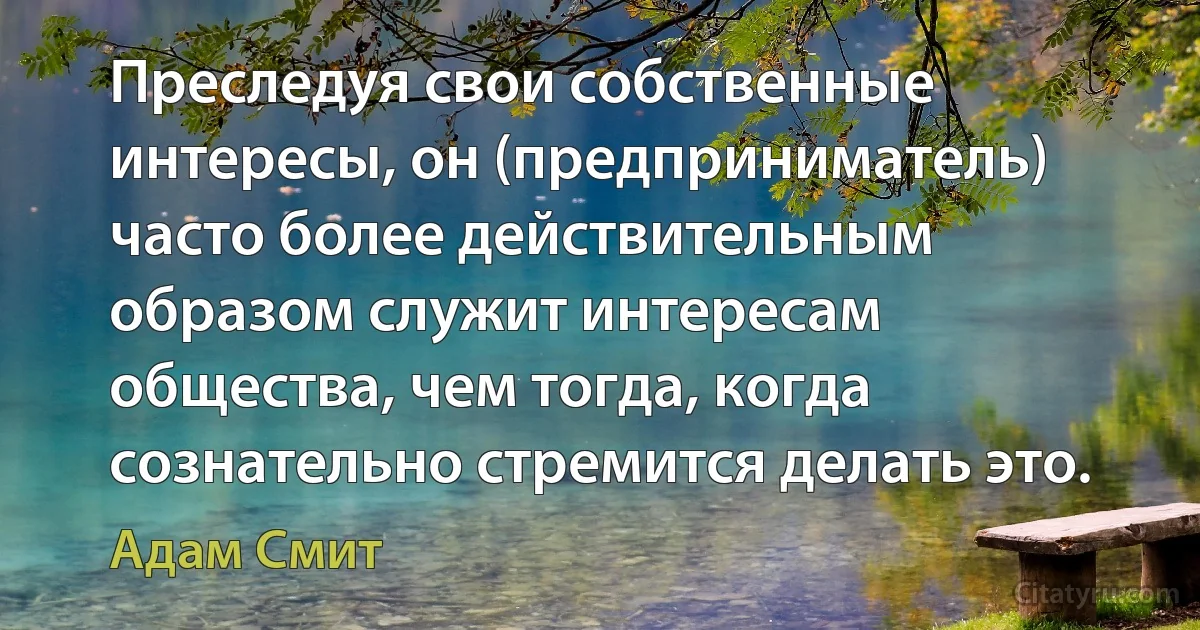 Преследуя свои собственные интересы, он (предприниматель) часто более действительным образом служит интересам общества, чем тогда, когда сознательно стремится делать это. (Адам Смит)