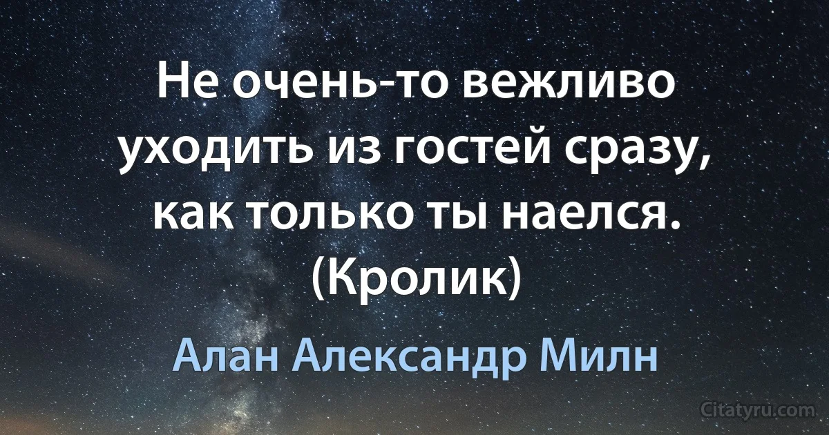 Не очень-то вежливо уходить из гостей сразу, как только ты наелся. (Кролик) (Алан Александр Милн)