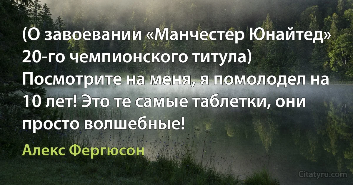 (О завоевании «Манчестер Юнайтед» 20-го чемпионского титула) Посмотрите на меня, я помолодел на 10 лет! Это те самые таблетки, они просто волшебные! (Алекс Фергюсон)