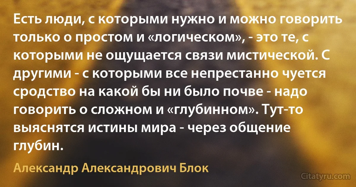 Есть люди, с которыми нужно и можно говорить только о простом и «логическом», - это те, с которыми не ощущается связи мистической. С другими - с которыми все непрестанно чуется сродство на какой бы ни было почве - надо говорить о сложном и «глубинном». Тут-то выяснятся истины мира - через общение глубин. (Александр Александрович Блок)