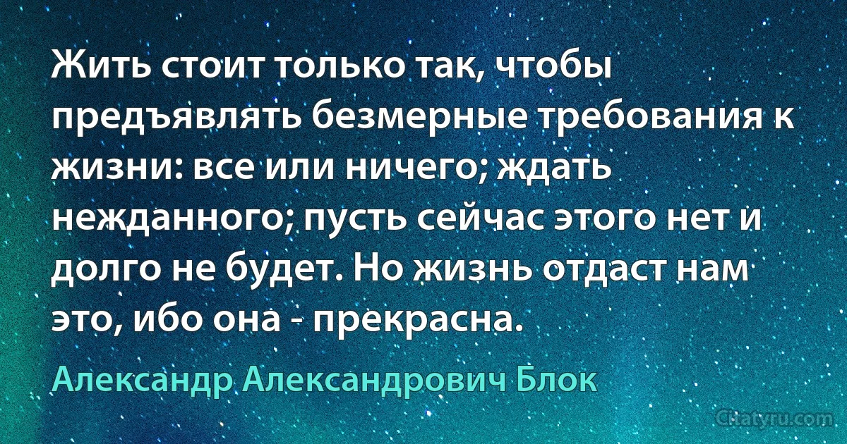 Жить стоит только так, чтобы предъявлять безмерные требования к жизни: все или ничего; ждать нежданного; пусть сейчас этого нет и долго не будет. Но жизнь отдаст нам это, ибо она - прекрасна. (Александр Александрович Блок)