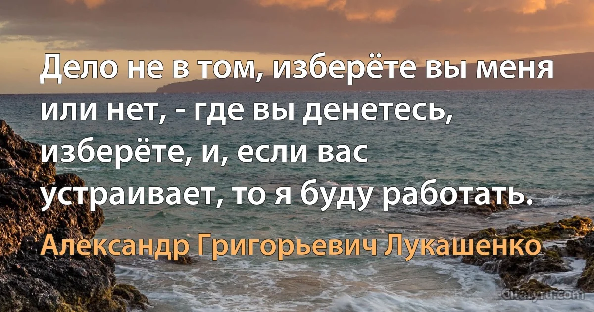 Дело не в том, изберёте вы меня или нет, - где вы денетесь, изберёте, и, если вас устраивает, то я буду работать. (Александр Григорьевич Лукашенко)