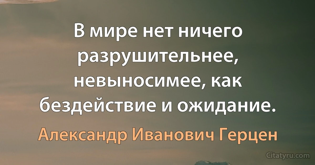 В мире нет ничего разрушительнее, невыносимее, как бездействие и ожидание. (Александр Иванович Герцен)