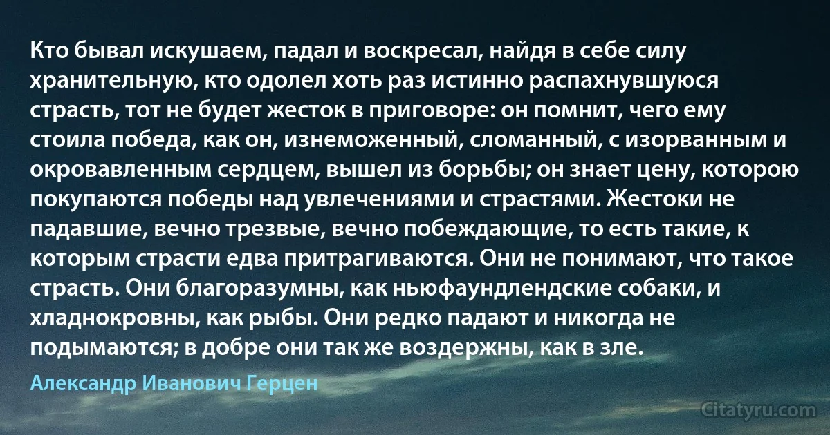 Кто бывал искушаем, падал и воскресал, найдя в себе силу хранительную, кто одолел хоть раз истинно распахнувшуюся страсть, тот не будет жесток в приговоре: он помнит, чего ему стоила победа, как он, изнеможенный, сломанный, с изорванным и окровавленным сердцем, вышел из борьбы; он знает цену, которою покупаются победы над увлечениями и страстями. Жестоки не падавшие, вечно трезвые, вечно побеждающие, то есть такие, к которым страсти едва притрагиваются. Они не понимают, что такое страсть. Они благоразумны, как ньюфаундлендские собаки, и хладнокровны, как рыбы. Они редко падают и никогда не подымаются; в добре они так же воздержны, как в зле. (Александр Иванович Герцен)