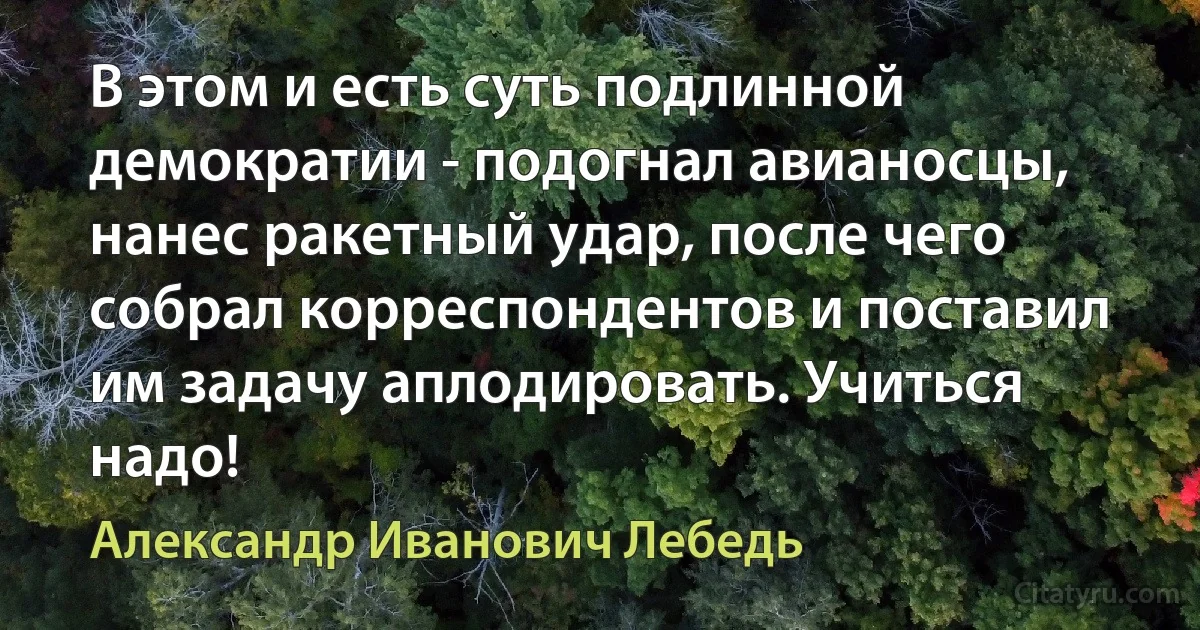 В этом и есть суть подлинной демократии - подогнал авианосцы, нанес ракетный удар, после чего собрал корреспондентов и поставил им задачу аплодировать. Учиться надо! (Александр Иванович Лебедь)