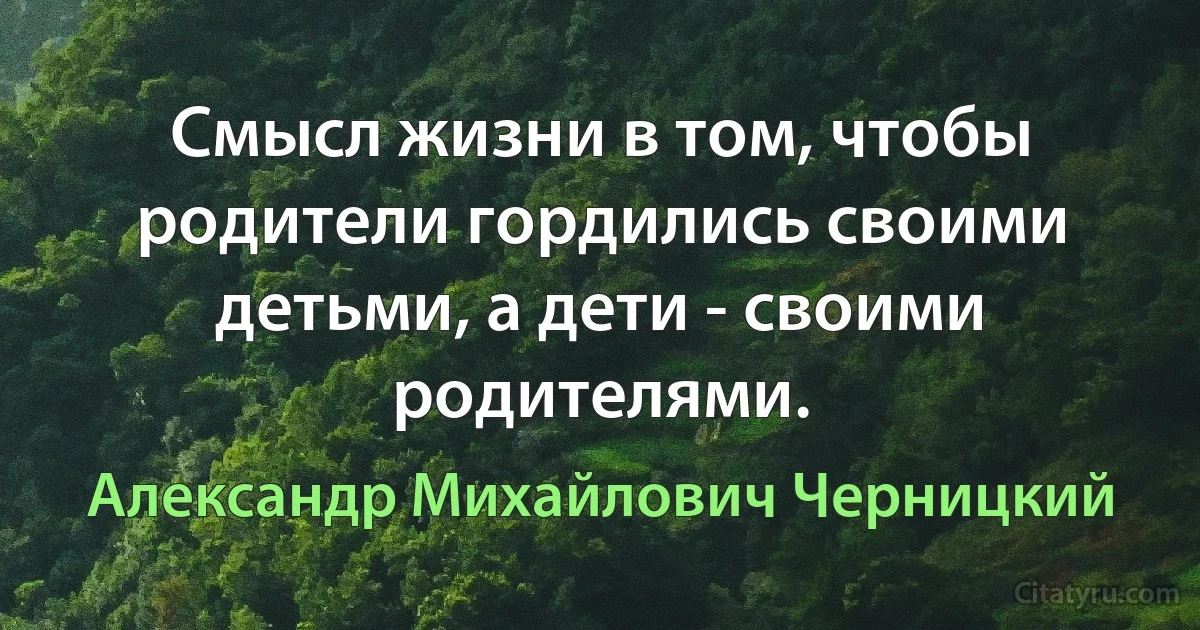 Смысл жизни в том, чтобы родители гордились своими детьми, а дети - своими родителями. (Александр Михайлович Черницкий)