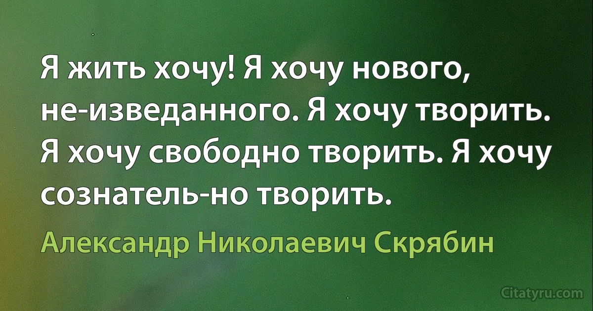 Я жить хочу! Я хочу нового, не­изведанного. Я хочу творить. Я хочу свободно творить. Я хочу сознатель­но творить. (Александр Николаевич Скрябин)