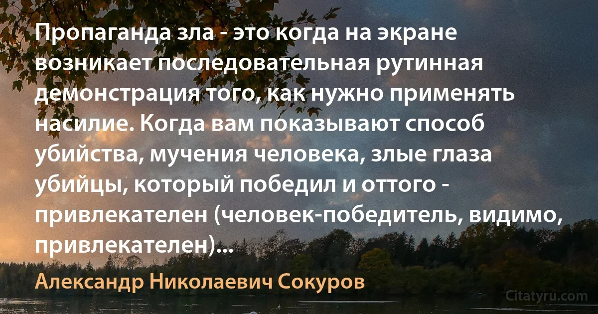 Пропаганда зла - это когда на экране возникает последовательная рутинная демонстрация того, как нужно применять насилие. Когда вам показывают способ убийства, мучения человека, злые глаза убийцы, который победил и оттого - привлекателен (человек-победитель, видимо, привлекателен)... (Александр Николаевич Сокуров)