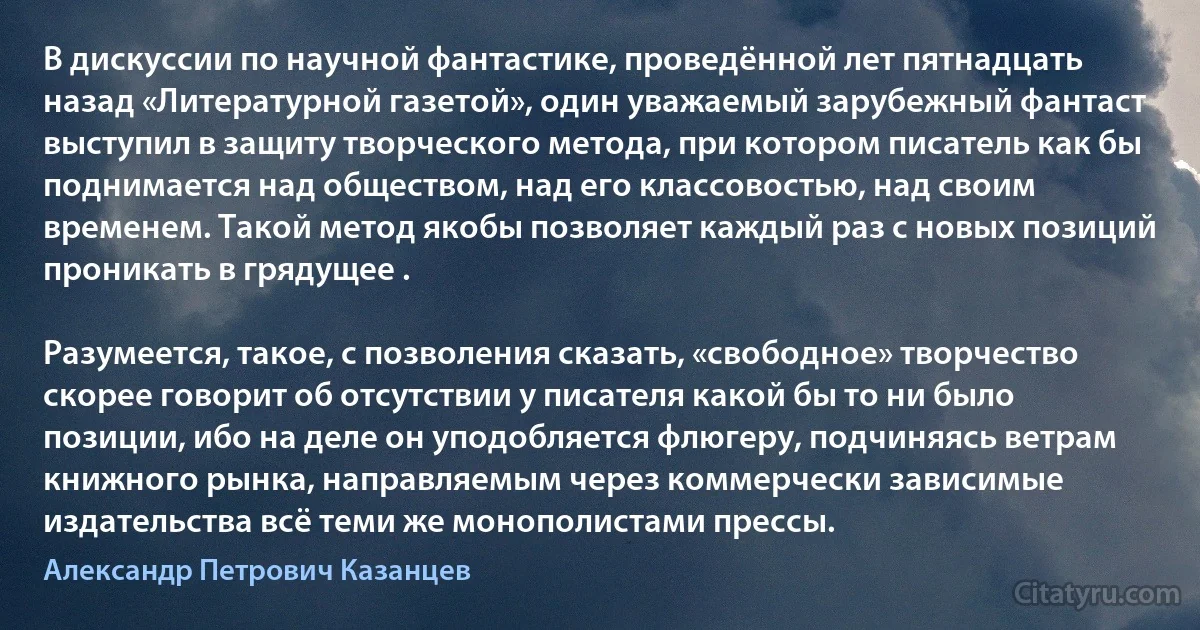 В дискуссии по научной фантастике, проведённой лет пятнадцать назад «Литературной газетой», один уважаемый зарубежный фантаст выступил в защиту творческого метода, при котором писатель как бы поднимается над обществом, над его классовостью, над своим временем. Такой метод якобы позволяет каждый раз с новых позиций проникать в грядущее .

Разумеется, такое, с позволения сказать, «свободное» творчество скорее говорит об отсутствии у писателя какой бы то ни было позиции, ибо на деле он уподобляется флюгеру, подчиняясь ветрам книжного рынка, направляемым через коммерчески зависимые издательства всё теми же монополистами прессы. (Александр Петрович Казанцев)