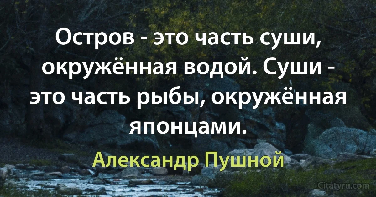 Остров - это часть суши, окружённая водой. Суши - это часть рыбы, окружённая японцами. (Александр Пушной)