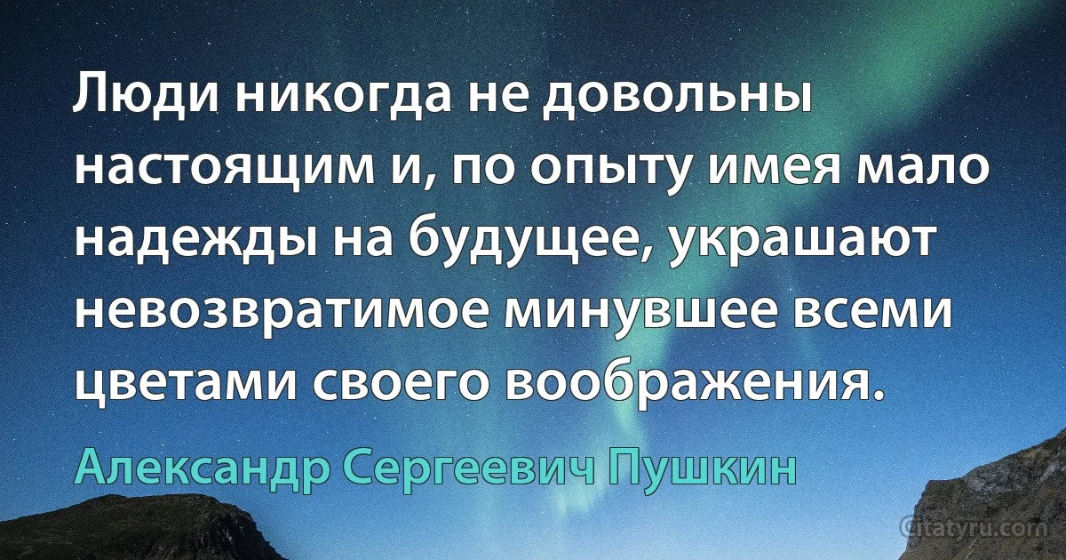 Люди никогда не довольны настоящим и, по опыту имея мало надежды на будущее, украшают невозвратимое минувшее всеми цветами своего воображения. (Александр Сергеевич Пушкин)