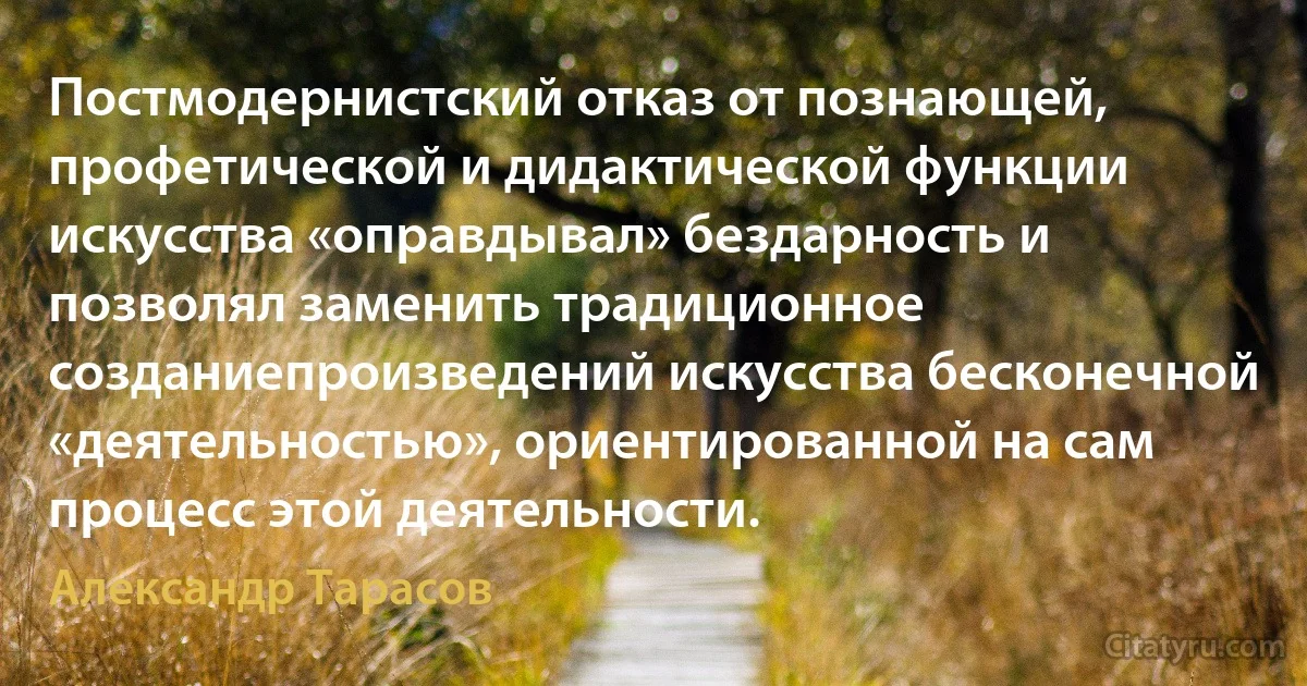 Постмодернистский отказ от познающей, профетической и дидактической функции искусства «оправдывал» бездарность и позволял заменить традиционное созданиепроизведений искусства бесконечной «деятельностью», ориентированной на сам процесс этой деятельности. (Александр Тарасов)