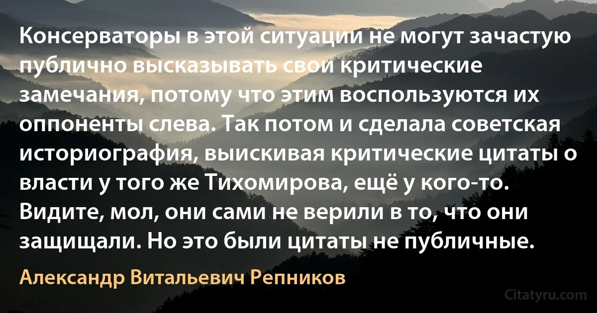 Консерваторы в этой ситуации не могут зачастую публично высказывать свои критические замечания, потому что этим воспользуются их оппоненты слева. Так потом и сделала советская историография, выискивая критические цитаты о власти у того же Тихомирова, ещё у кого-то. Видите, мол, они сами не верили в то, что они защищали. Но это были цитаты не публичные. (Александр Витальевич Репников)