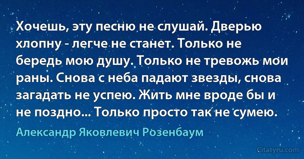 Хочешь, эту песню не слушай. Дверью хлопну - легче не станет. Только не бередь мою душу. Только не тревожь мои раны. Снова с неба падают звезды, снова загадать не успею. Жить мне вроде бы и не поздно... Только просто так не сумею. (Александр Яковлевич Розенбаум)