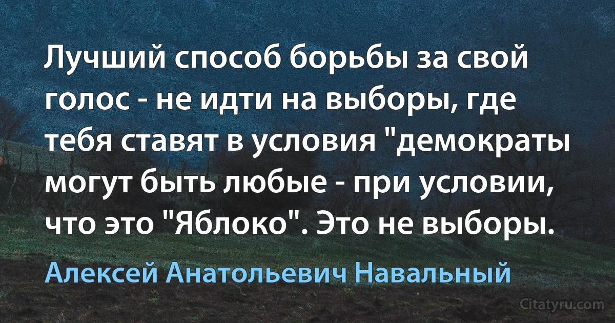 Лучший способ борьбы за свой голос - не идти на выборы, где тебя ставят в условия "демократы могут быть любые - при условии, что это "Яблоко". Это не выборы. (Алексей Анатольевич Навальный)