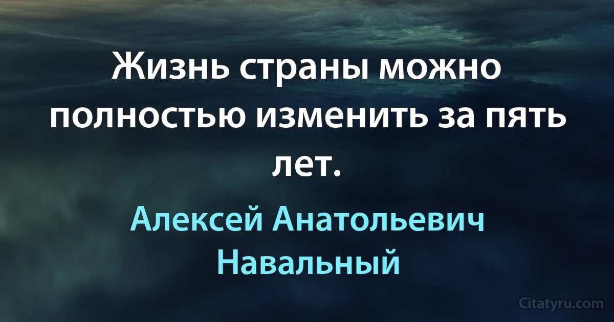 Жизнь страны можно полностью изменить за пять лет. (Алексей Анатольевич Навальный)