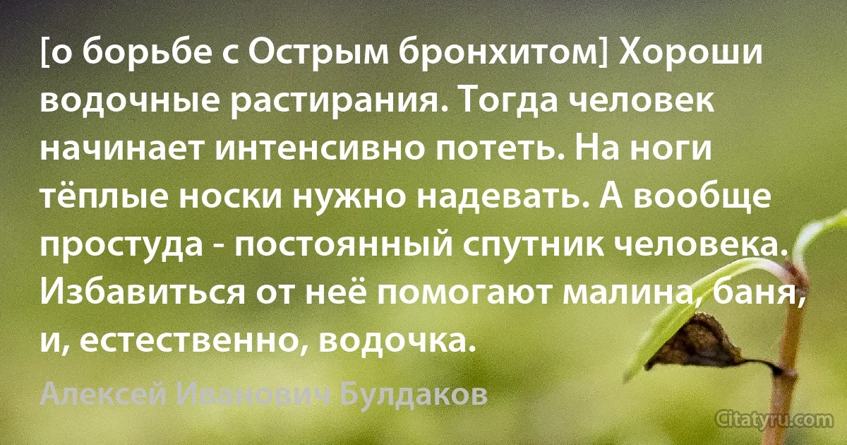 [о борьбе с Острым бронхитом] Хороши водочные растирания. Тогда человек начинает интенсивно потеть. На ноги тёплые носки нужно надевать. А вообще простуда - постоянный спутник человека. Избавиться от неё помогают малина, баня, и, естественно, водочка. (Алексей Иванович Булдаков)