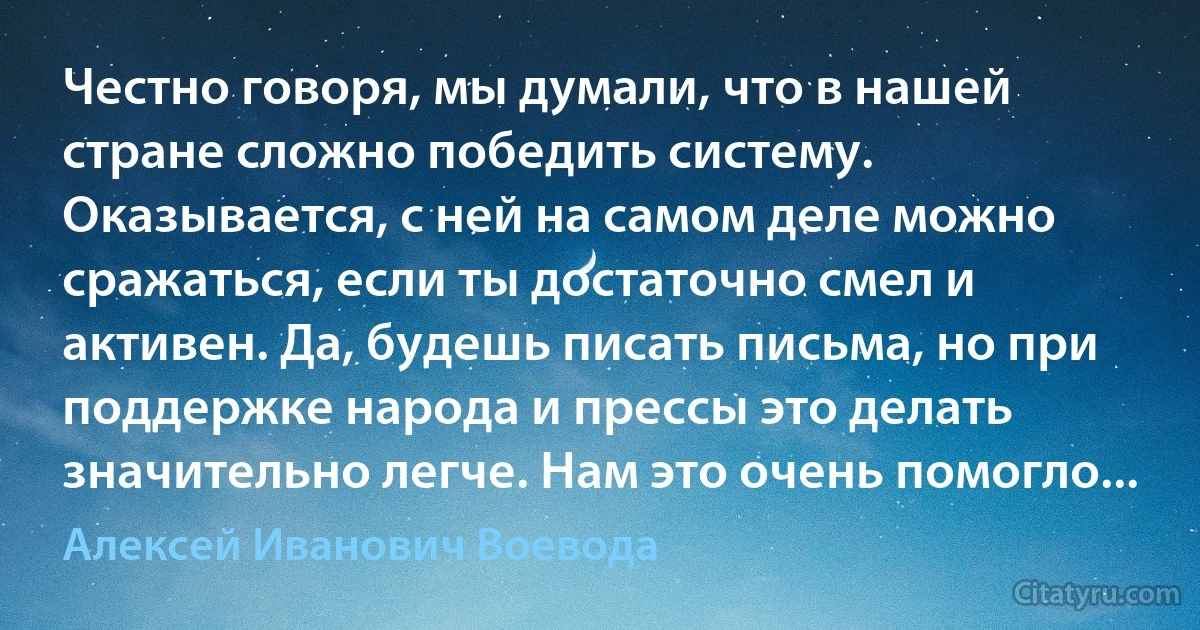 Честно говоря, мы думали, что в нашей стране сложно победить систему. Оказывается, с ней на самом деле можно сражаться, если ты достаточно смел и активен. Да, будешь писать письма, но при поддержке народа и прессы это делать значительно легче. Нам это очень помогло... (Алексей Иванович Воевода)