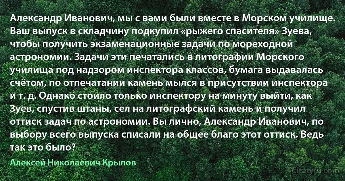 Александр Иванович, мы с вами были вместе в Морском училище. Ваш выпуск в складчину подкупил «рыжего спасителя» Зуева, чтобы получить экзаменационные задачи по мореходной астрономии. Задачи эти печатались в литографии Морского училища под надзором инспектора классов, бумага выдавалась счётом, по отпечатании камень мылся в присутствии инспектора и т. д. Однако стоило только инспектору на минуту выйти, как Зуев, спустив штаны, сел на литографский камень и получил оттиск задач по астрономии. Вы лично, Александр Иванович, по выбору всего выпуска списали на общее благо этот оттиск. Ведь так это было? (Алексей Николаевич Крылов)