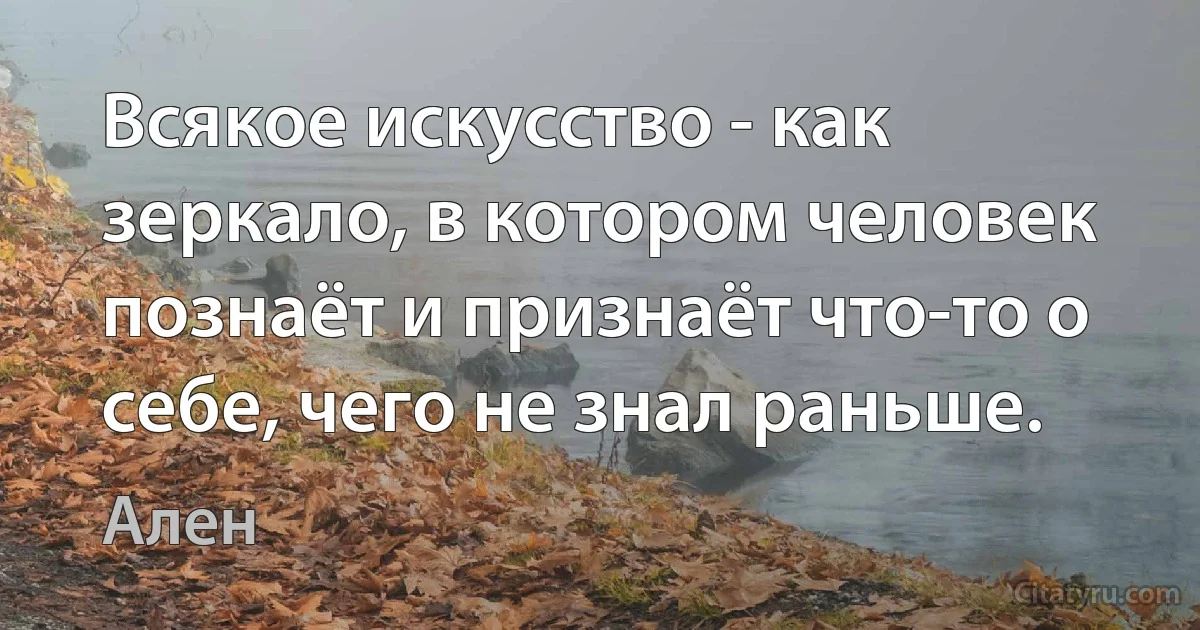 Всякое искусство - как зеркало, в котором человек познаёт и признаёт что-то о себе, чего не знал раньше. (Ален)