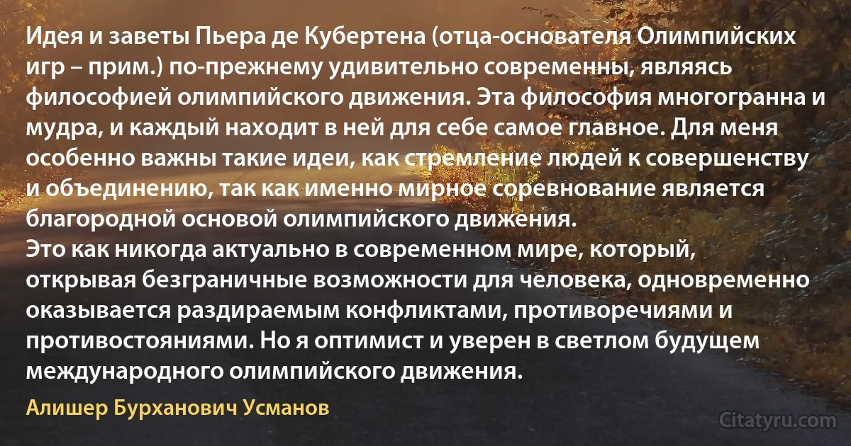 Идея и заветы Пьера де Кубертена (отца-основателя Олимпийских игр – прим.) по-прежнему удивительно современны, являясь философией олимпийского движения. Эта философия многогранна и мудра, и каждый находит в ней для себе самое главное. Для меня особенно важны такие идеи, как стремление людей к совершенству и объединению, так как именно мирное соревнование является благородной основой олимпийского движения.
Это как никогда актуально в современном мире, который, открывая безграничные возможности для человека, одновременно оказывается раздираемым конфликтами, противоречиями и противостояниями. Но я оптимист и уверен в светлом будущем международного олимпийского движения. (Алишер Бурханович Усманов)