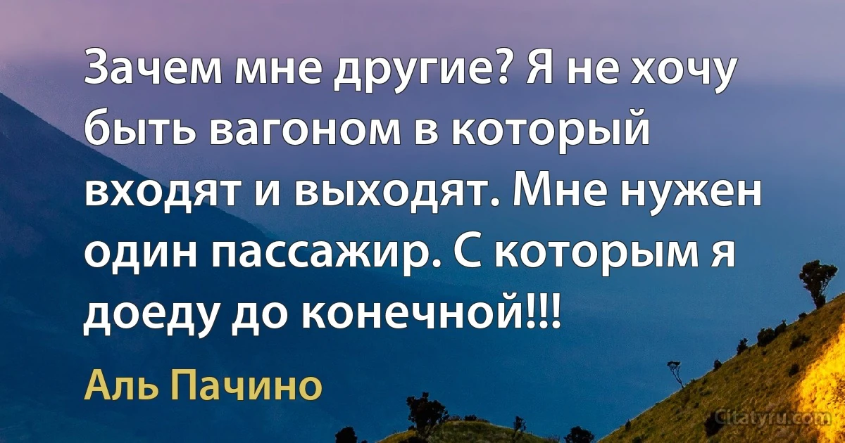 Зачем мне другие? Я не хочу быть вагоном в который входят и выходят. Мне нужен один пассажир. С которым я доеду до конечной!!! (Аль Пачино)