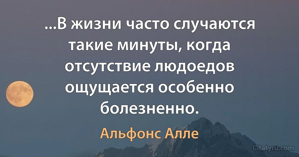 ...В жизни часто случаются такие минуты, когда отсутствие людоедов ощущается особенно болезненно. (Альфонс Алле)